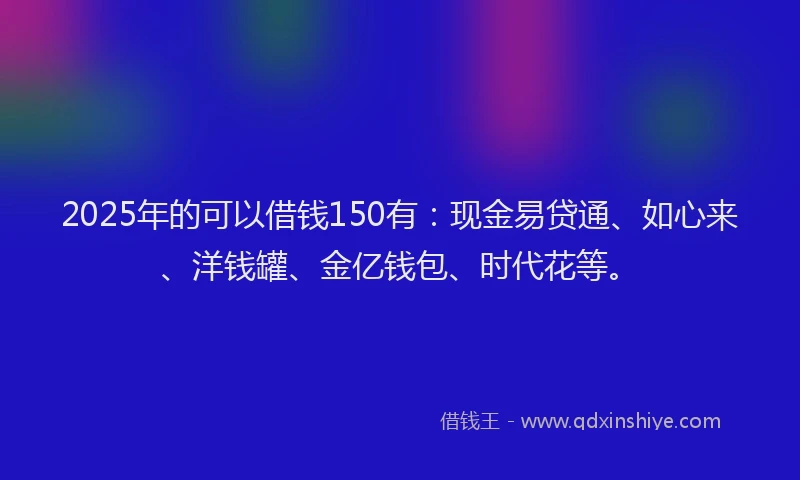 2025年的可以借钱150有：现金易贷通、如心来、洋钱罐、金亿钱包、时代花等。