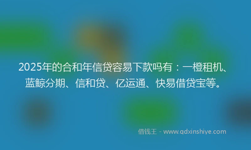 2025年的合和年信贷容易下款吗有：一橙租机、蓝鲸分期、信和贷、亿运通、快易借贷宝等。