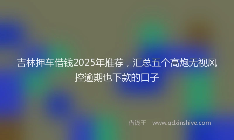 吉林押车借钱2025年推荐，汇总五个高炮无视风控逾期也下款的口子