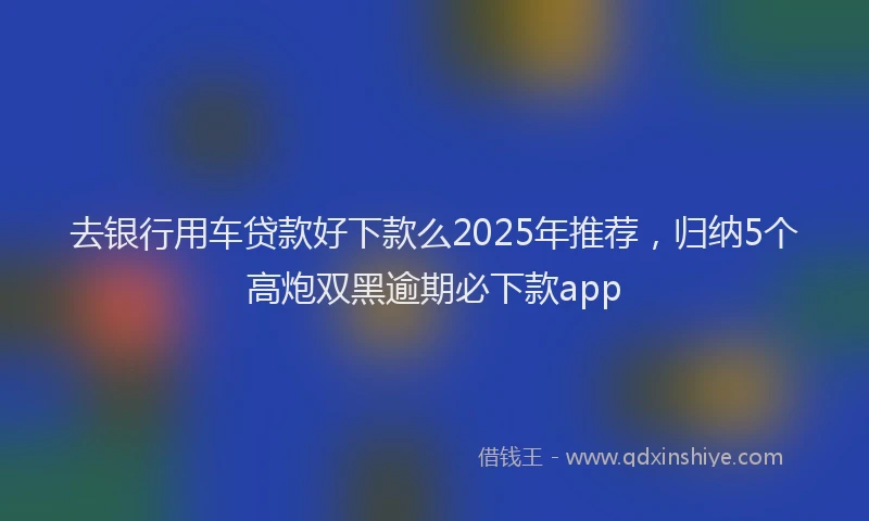 去银行用车贷款好下款么2025年推荐，归纳5个高炮双黑逾期必下款app