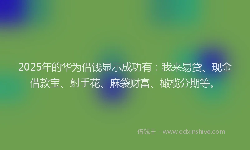 2025年的华为借钱显示成功有：我来易贷、现金借款宝、射手花、麻袋财富、橄榄分期等。
