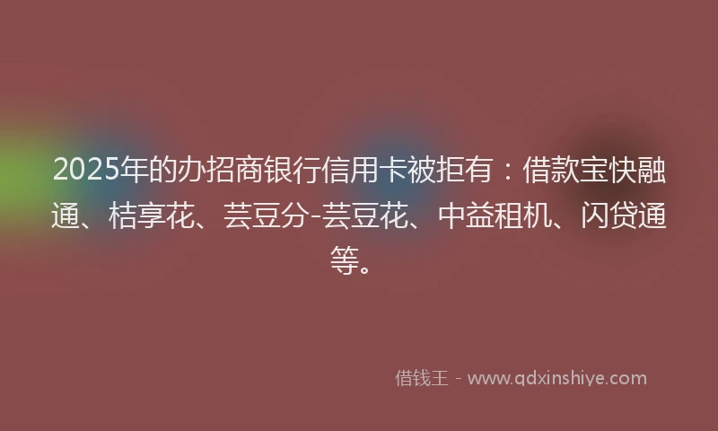 2025年的办招商银行信用卡被拒有：借款宝快融通、桔享花、芸豆分-芸豆花、中益租机、闪贷通等。