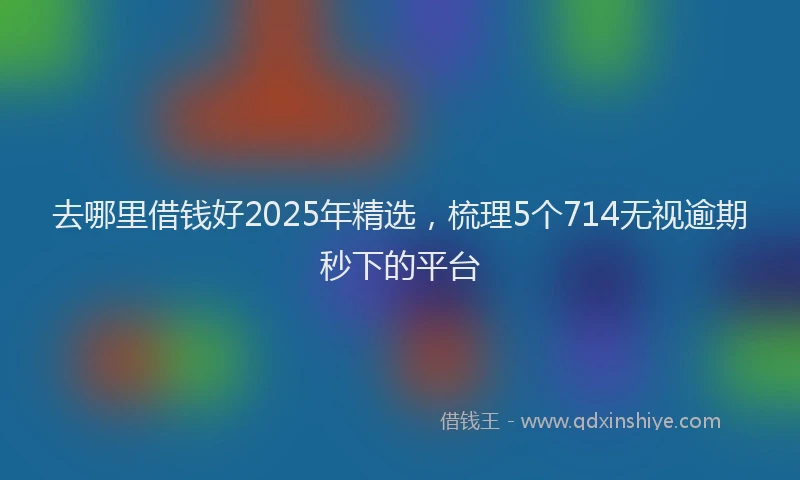 去哪里借钱好2025年精选，梳理5个714无视逾期秒下的平台