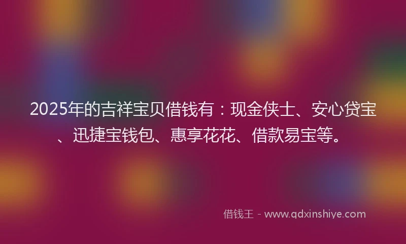 2025年的吉祥宝贝借钱有：现金侠士、安心贷宝、迅捷宝钱包、惠享花花、借款易宝等。