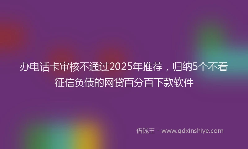 办电话卡审核不通过2025年推荐，归纳5个不看征信负债的网贷百分百下款软件