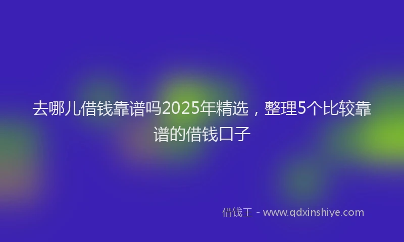 去哪儿借钱靠谱吗2025年精选，整理5个比较靠谱的借钱口子