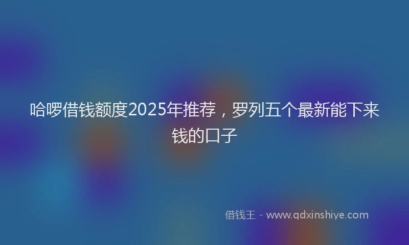 哈啰借钱额度2025年推荐，罗列五个最新能下来钱的口子