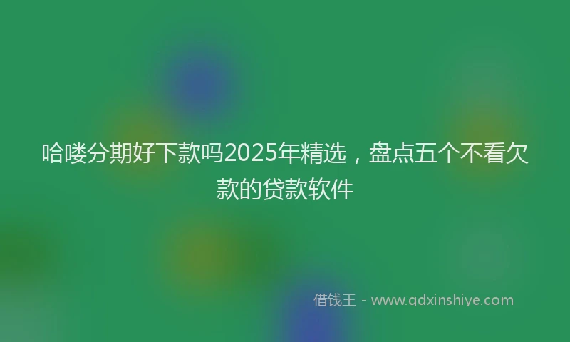 哈喽分期好下款吗2025年精选，盘点五个不看欠款的贷款软件