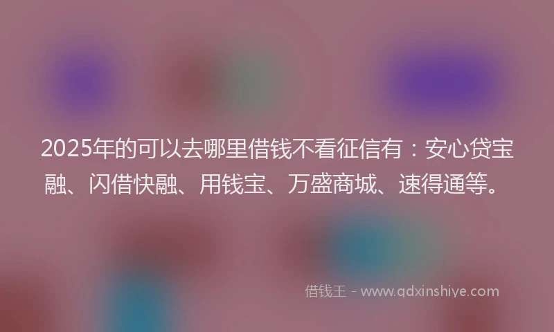 2025年的可以去哪里借钱不看征信有：安心贷宝融、闪借快融、用钱宝、万盛商城、速得通等。