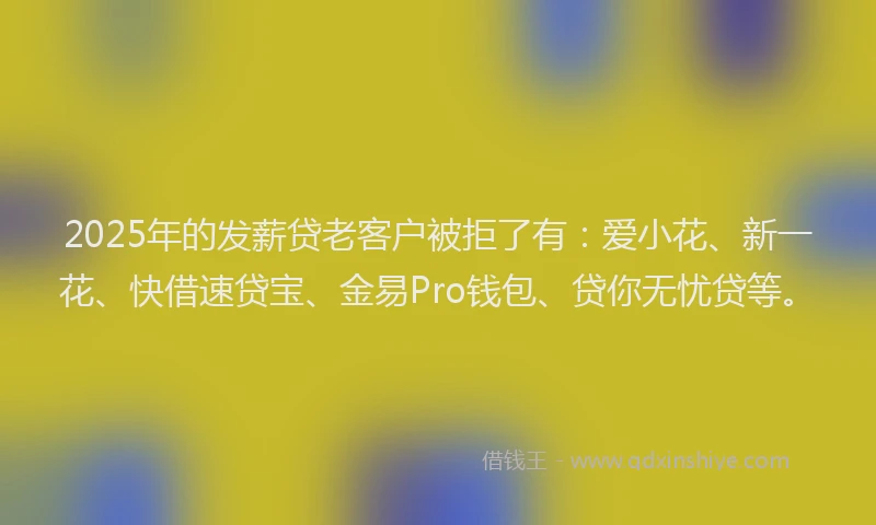 2025年的发薪贷老客户被拒了有：爱小花、新一花、快借速贷宝、金易Pro钱包、贷你无忧贷等。