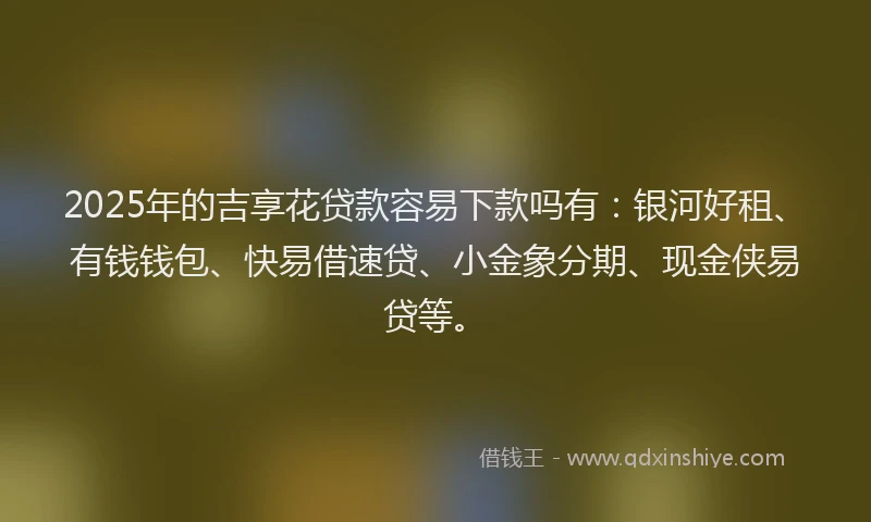 2025年的吉享花贷款容易下款吗有：银河好租、有钱钱包、快易借速贷、小金象分期、现金侠易贷等。