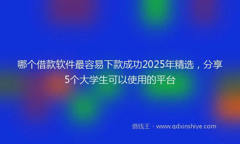 哪个借款软件最容易下款成功2025年精选，分享5个大学生可以使用的平台