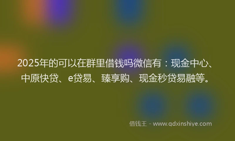 2025年的可以在群里借钱吗微信有：现金中心、中原快贷、e贷易、臻享购、现金秒贷易融等。