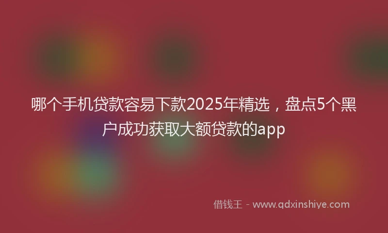 哪个手机贷款容易下款2025年精选，盘点5个黑户成功获取大额贷款的app