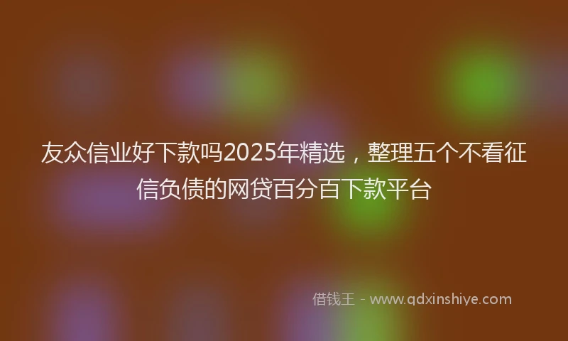 友众信业好下款吗2025年精选，整理五个不看征信负债的网贷百分百下款平台