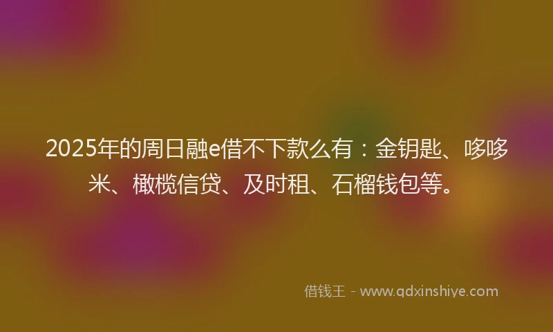2025年的周日融e借不下款么有：金钥匙、哆哆米、橄榄信贷、及时租、石榴钱包等。