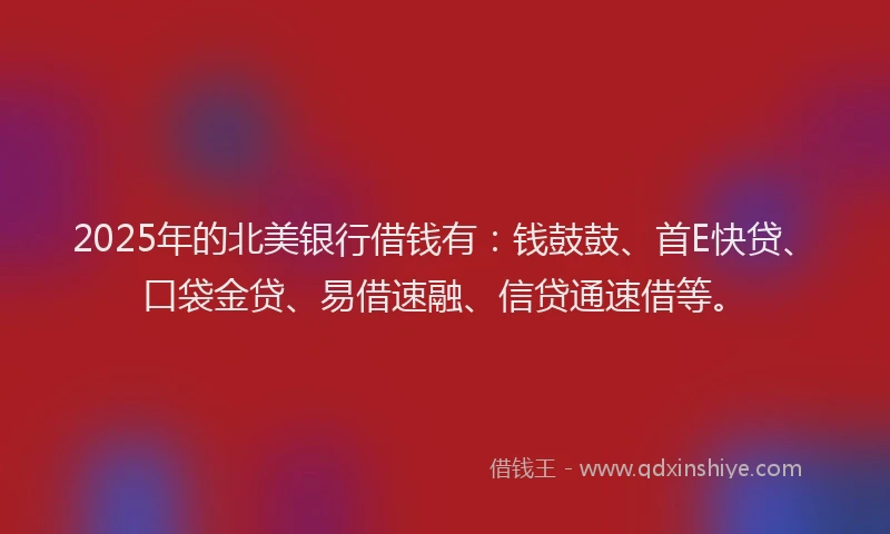 2025年的北美银行借钱有：钱鼓鼓、首E快贷、口袋金贷、易借速融、信贷通速借等。