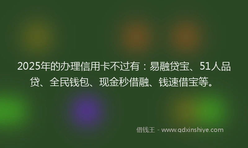 2025年的办理信用卡不过有：易融贷宝、51人品贷、全民钱包、现金秒借融、钱速借宝等。