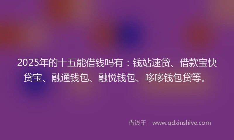 2025年的十五能借钱吗有：钱站速贷、借款宝快贷宝、融通钱包、融悦钱包、哆哆钱包贷等。