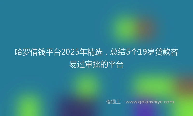 哈罗借钱平台2025年精选，总结5个19岁贷款容易过审批的平台