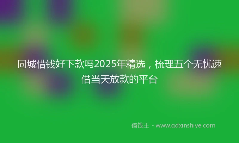 同城借钱好下款吗2025年精选，梳理五个无忧速借当天放款的平台