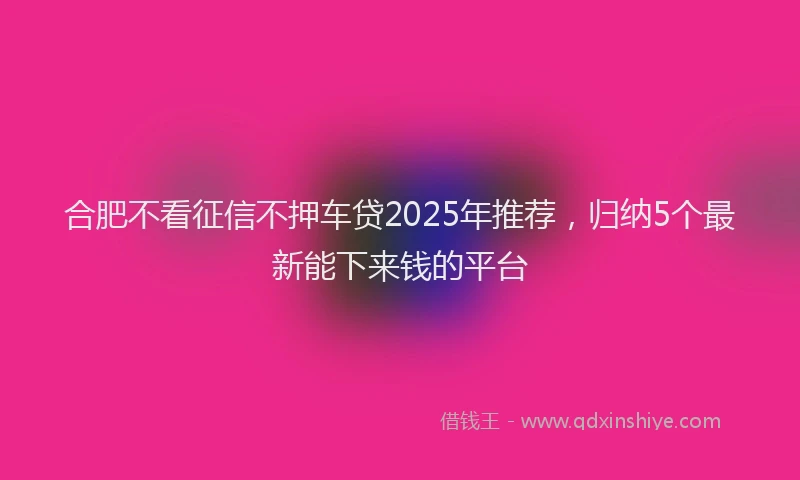 合肥不看征信不押车贷2025年推荐，归纳5个最新能下来钱的平台
