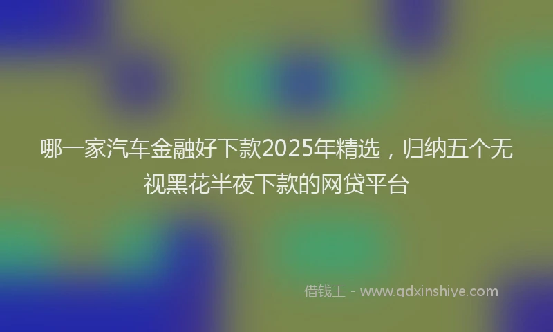 哪一家汽车金融好下款2025年精选，归纳五个无视黑花半夜下款的网贷平台