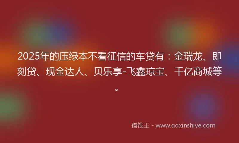 2025年的压绿本不看征信的车贷有：金瑞龙、即刻贷、现金达人、贝乐享-飞鑫琼宝、千亿商城等。
