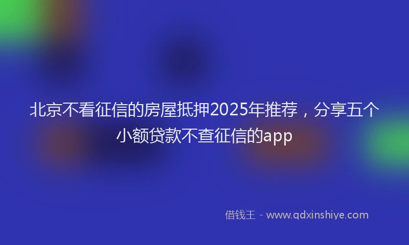 北京不看征信的房屋抵押2025年推荐，分享五个小额贷款不查征信的app