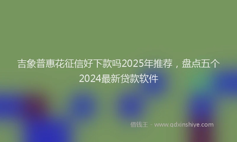 吉象普惠花征信好下款吗2025年推荐，盘点五个2024最新贷款软件