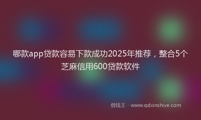 哪款app贷款容易下款成功2025年推荐，整合5个芝麻信用600贷款软件