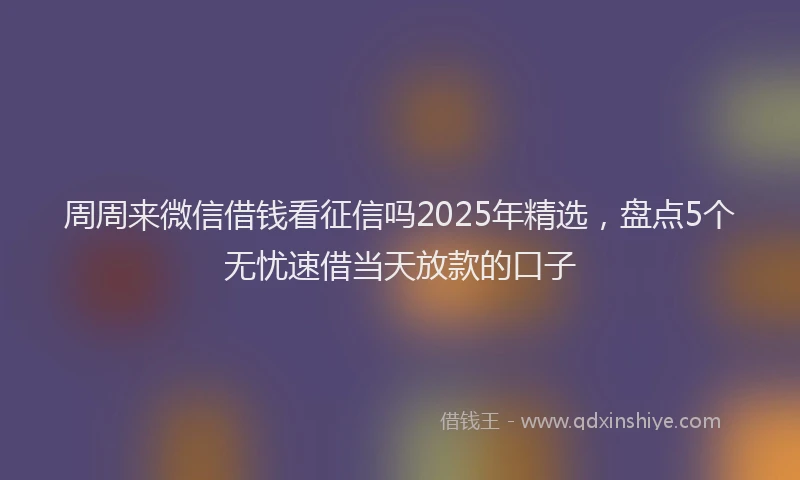 周周来微信借钱看征信吗2025年精选，盘点5个无忧速借当天放款的口子