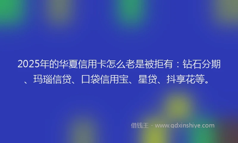 2025年的华夏信用卡怎么老是被拒有：钻石分期、玛瑙信贷、口袋信用宝、星贷、抖享花等。