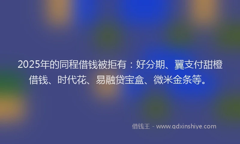 2025年的同程借钱被拒有：好分期、翼支付甜橙借钱、时代花、易融贷宝盒、微米金条等。
