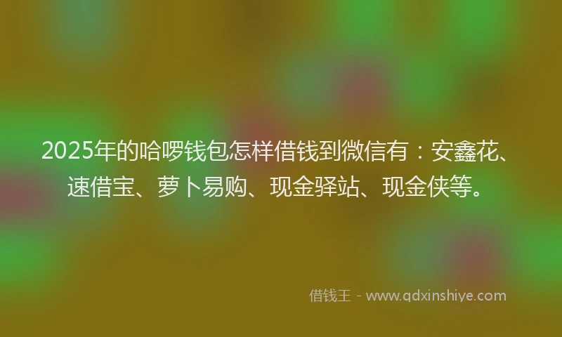 2025年的哈啰钱包怎样借钱到微信有：安鑫花、速借宝、萝卜易购、现金驿站、现金侠等。