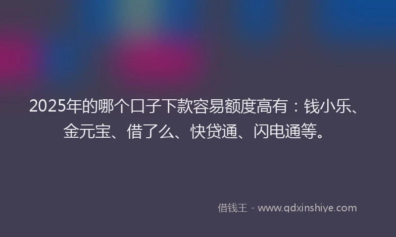 2025年的哪个口子下款容易额度高有：钱小乐、金元宝、借了么、快贷通、闪电通等。