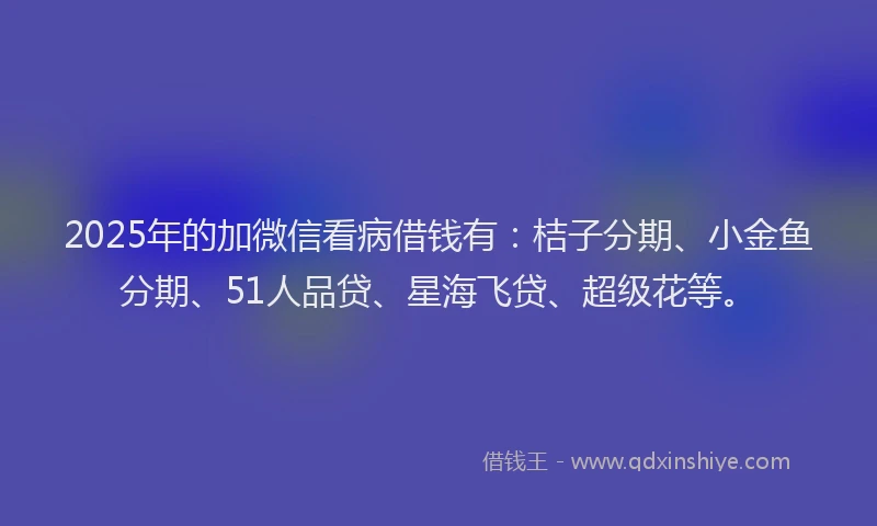 2025年的加微信看病借钱有：桔子分期、小金鱼分期、51人品贷、星海飞贷、超级花等。