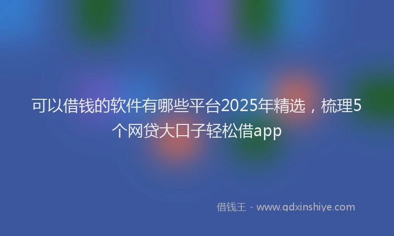 可以借钱的软件有哪些平台2025年精选，梳理5个网贷大口子轻松借app