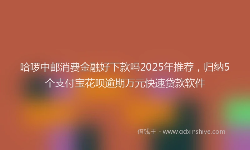 哈啰中邮消费金融好下款吗2025年推荐，归纳5个支付宝花呗逾期万元快速贷款软件