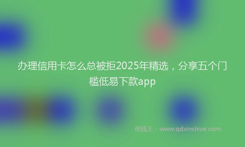 办理信用卡怎么总被拒2025年精选，分享五个门槛低易下款app