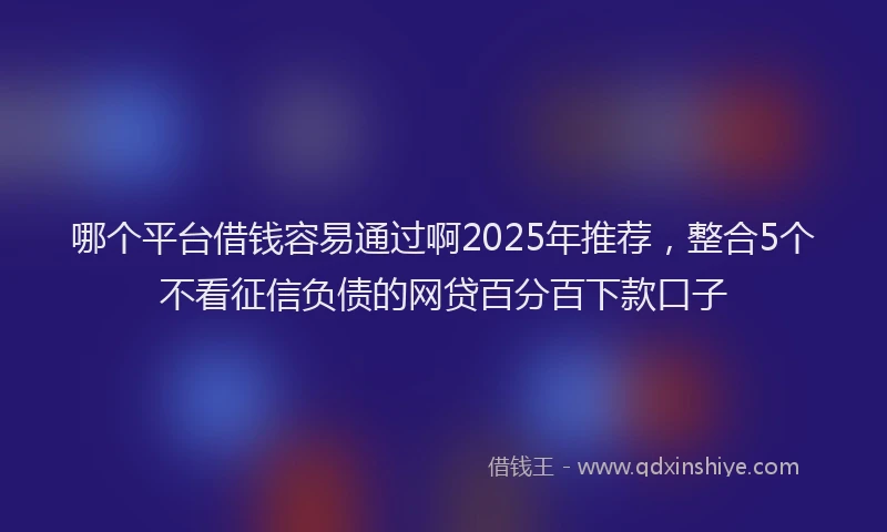 哪个平台借钱容易通过啊2025年推荐，整合5个不看征信负债的网贷百分百下款口子