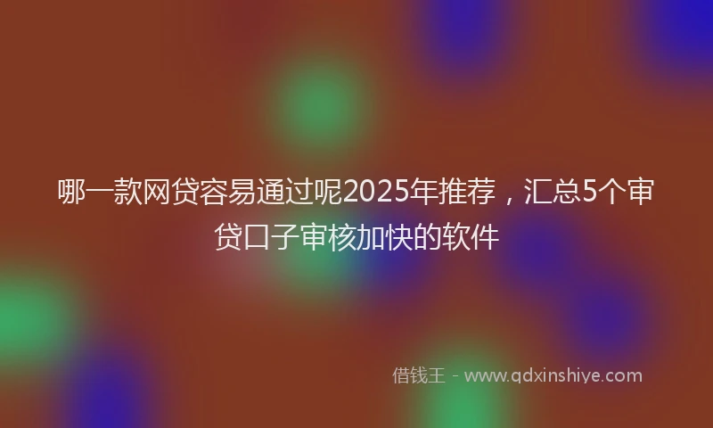 哪一款网贷容易通过呢2025年推荐，汇总5个审贷口子审核加快的软件