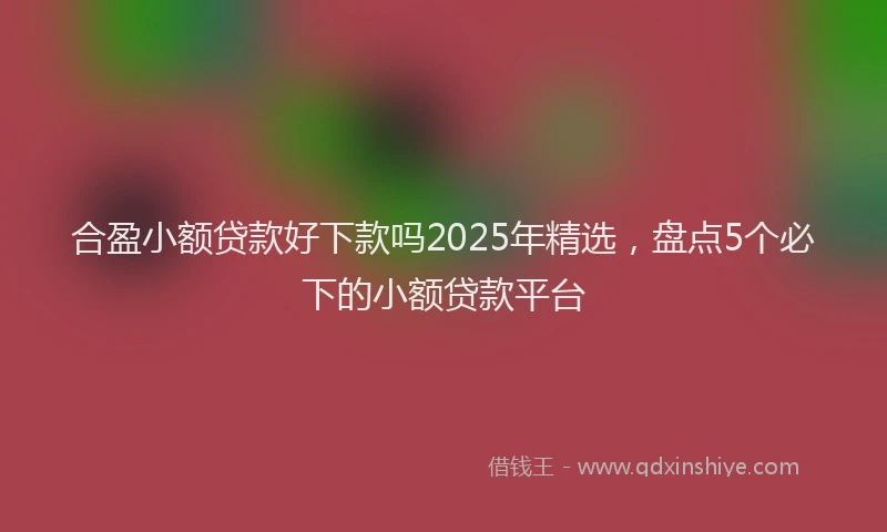 合盈小额贷款好下款吗2025年精选，盘点5个必下的小额贷款平台