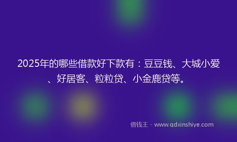 2025年的哪些借款好下款有：豆豆钱、大城小爱、好居客、粒粒贷、小金鹿贷等。