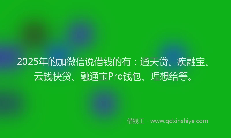 2025年的加微信说借钱的有：通天贷、疾融宝、云钱快贷、融通宝Pro钱包、理想给等。