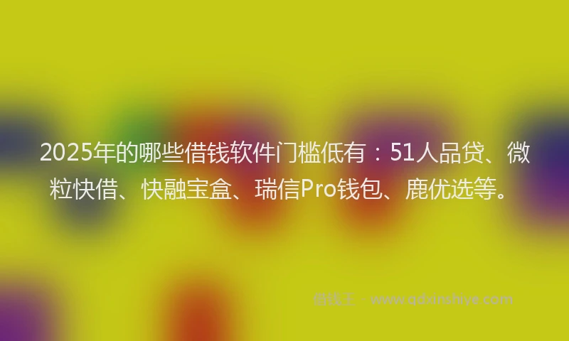 2025年的哪些借钱软件门槛低有：51人品贷、微粒快借、快融宝盒、瑞信Pro钱包、鹿优选等。