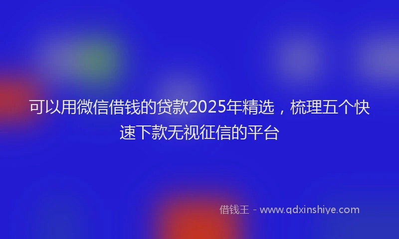 可以用微信借钱的贷款2025年精选，梳理五个快速下款无视征信的平台