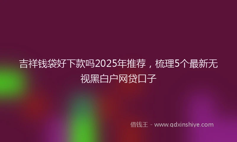 吉祥钱袋好下款吗2025年推荐，梳理5个最新无视黑白户网贷口子