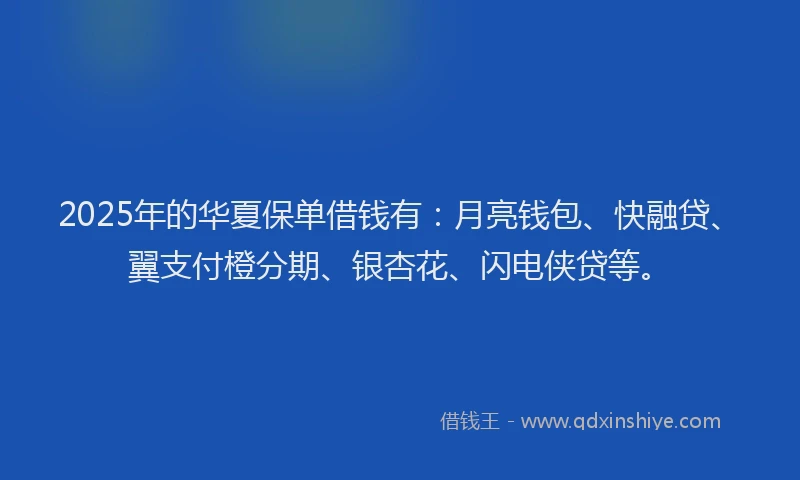 2025年的华夏保单借钱有：月亮钱包、快融贷、翼支付橙分期、银杏花、闪电侠贷等。