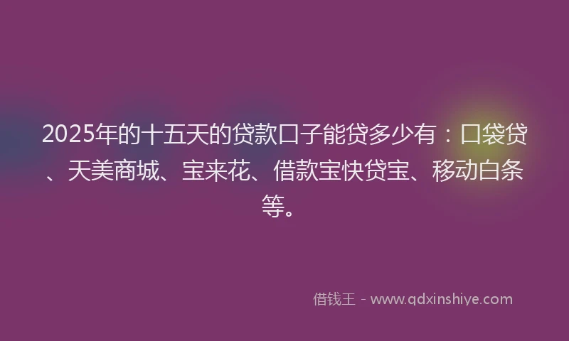 2025年的十五天的贷款口子能贷多少有：口袋贷、天美商城、宝来花、借款宝快贷宝、移动白条等。